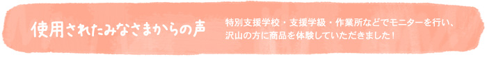 使用されたみなさまからの声〜特別支援学校・支援学級・作業所などでモニターを行い、沢山の方に商品を体験していただきました！